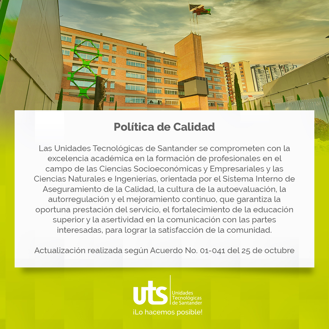 Las Unidades Tecnológicas de Santander se comprometen con la excelencia académica en la formación de profesionales en el campo de las Ciencias Socioeconómicas y Empresariales y las Ciencias Naturales e Ingenierías, orientada por el Sistema Interno de Aseguramiento de la Calidad, la cultura de la autoevaluación, la autorregulación y el mejoramiento continuo, que garantiza la oportuna prestación del servicio, el fortalecimiento de la educación superior y la asertividad en la comunicación con las partes interesadas, para lograr la satisfacción de la comunidad.