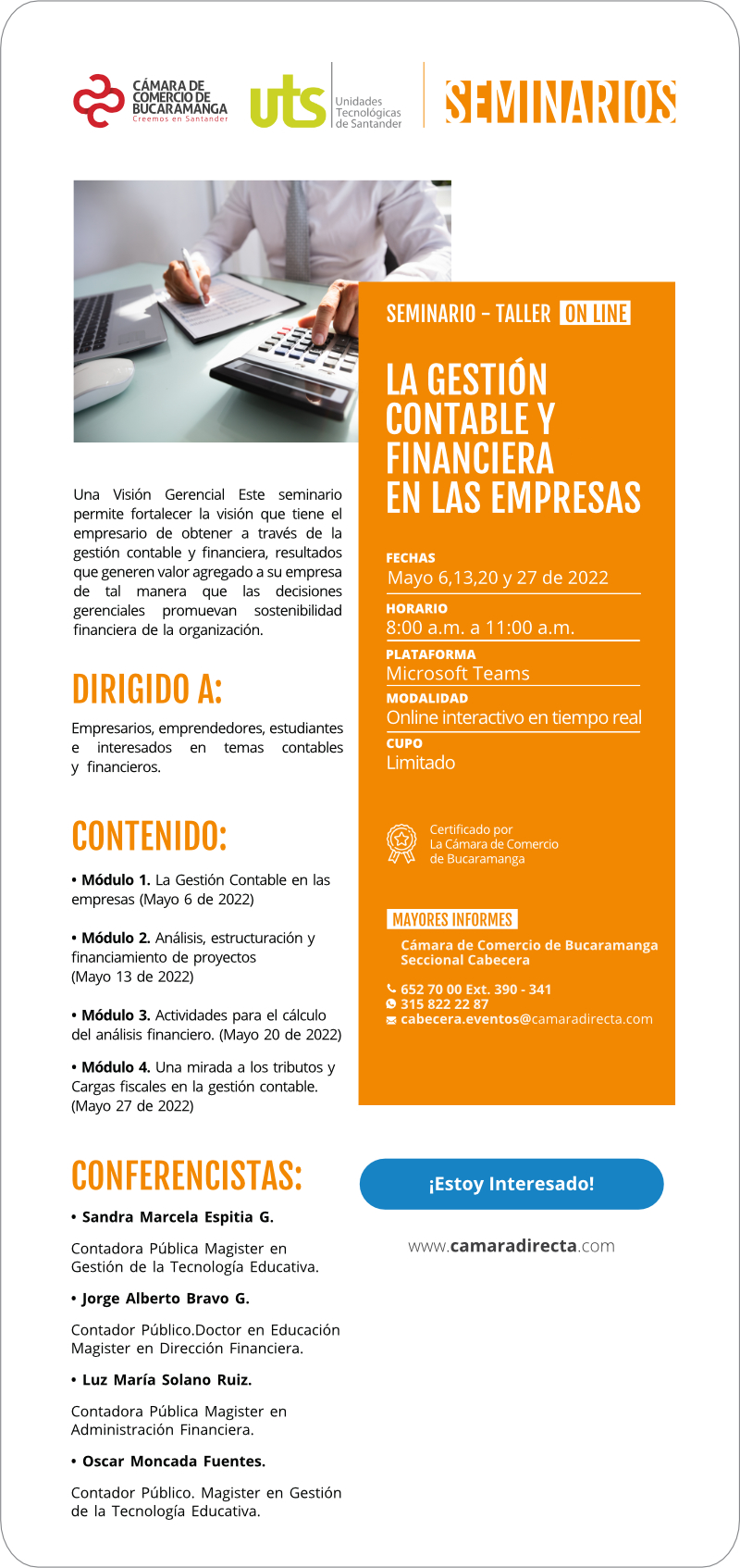 Este seminario permite fortalecer la visión que tiene el empresario de obtener a través de la gestión contable y financiera, resultados que generen valor agregado a su empresa de tal manera que las decisiones gerenciales promuevan sostenibilidad financiera de la organización. Dirigido a: Empresarios, emprendedores, estudiantes e interesados en temas contables y financieros. Fecha: mayo 6,13,20 y 27 de 2022 Horario: 8 a 11 am Plataforma: Microsoft Teams Modalidad: Online interactivo en tiempo real Cupo: Limitado Costo: Su tiempo y compromiso; Las UTS y la Cámara de Comercio de Bucaramanga asumen el valor económico de su participación en este seminario.